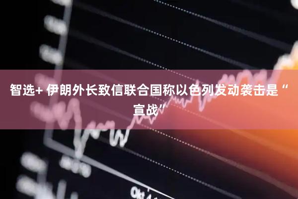 智选+ 伊朗外长致信联合国称以色列发动袭击是“宣战”