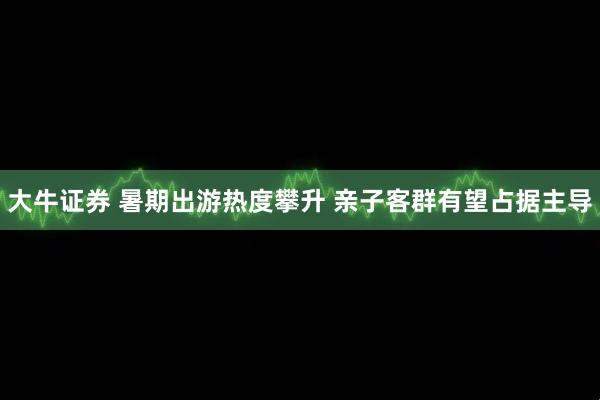 大牛证券 暑期出游热度攀升 亲子客群有望占据主导