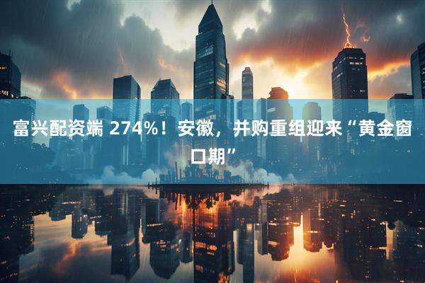 富兴配资端 274%！安徽，并购重组迎来“黄金窗口期”