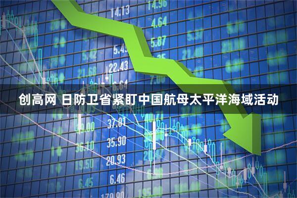 创高网 日防卫省紧盯中国航母太平洋海域活动