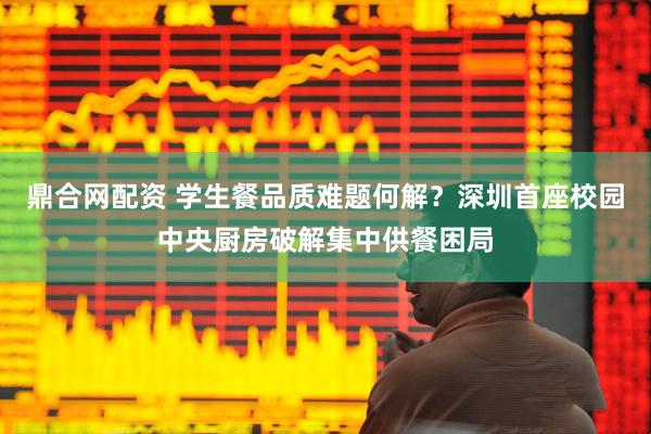 鼎合网配资 学生餐品质难题何解？深圳首座校园中央厨房破解集中供餐困局