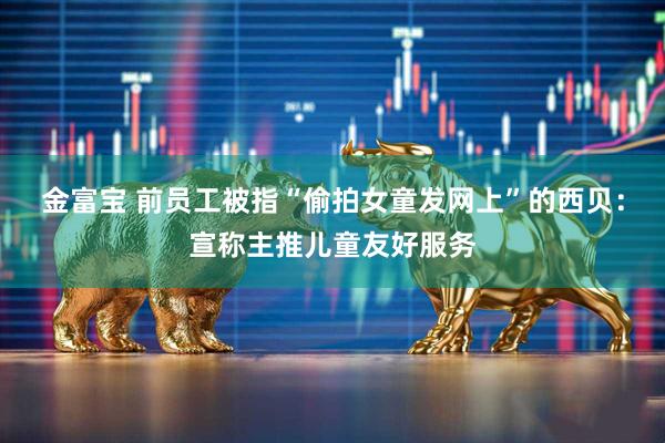 金富宝 前员工被指“偷拍女童发网上”的西贝：宣称主推儿童友好服务