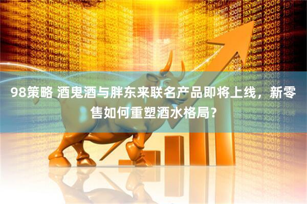 98策略 酒鬼酒与胖东来联名产品即将上线，新零售如何重塑酒水格局？