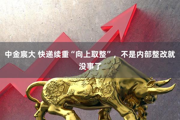 中金宸大 快递续重“向上取整”，不是内部整改就没事了