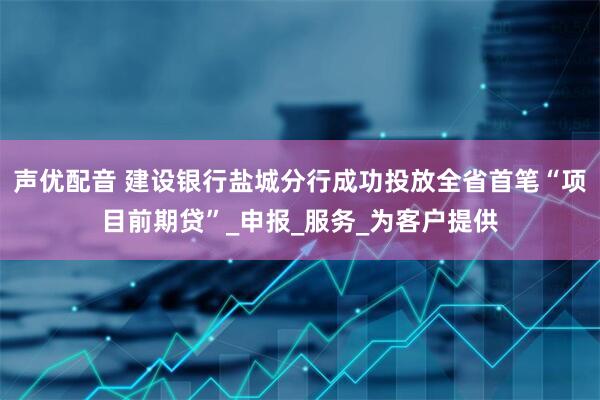 声优配音 建设银行盐城分行成功投放全省首笔“项目前期贷”_申报_服务_为客户提供