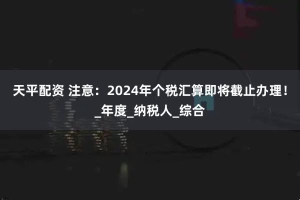 天平配资 注意：2024年个税汇算即将截止办理！_年度_纳税人_综合