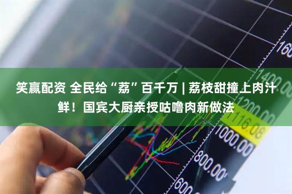 笑赢配资 全民给“荔”百千万 | 荔枝甜撞上肉汁鲜！国宾大厨亲授咕噜肉新做法