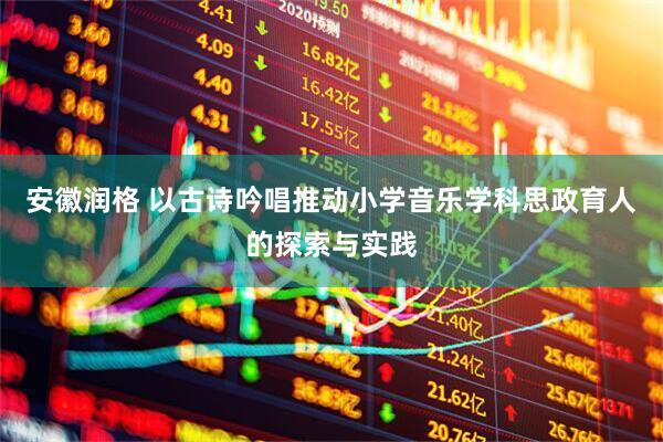 安徽润格 以古诗吟唱推动小学音乐学科思政育人的探索与实践