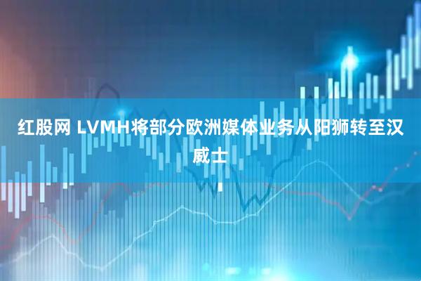 红股网 LVMH将部分欧洲媒体业务从阳狮转至汉威士