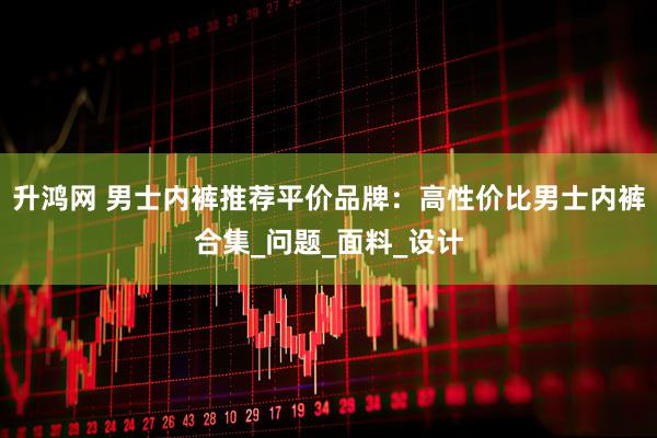 升鸿网 男士内裤推荐平价品牌：高性价比男士内裤合集_问题_面料_设计