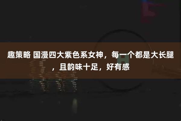趣策略 国漫四大紫色系女神，每一个都是大长腿，且韵味十足，好有感