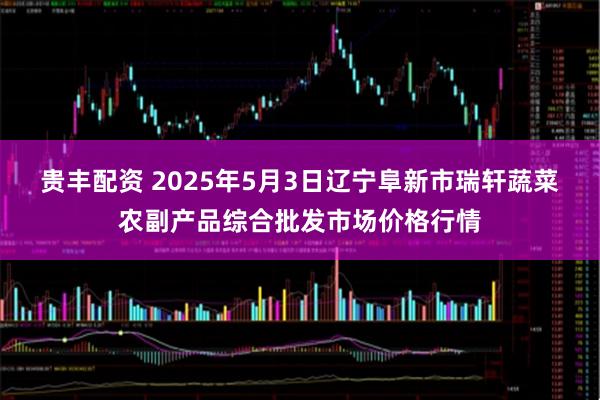 贵丰配资 2025年5月3日辽宁阜新市瑞轩蔬菜农副产品综合批发市场价格行情