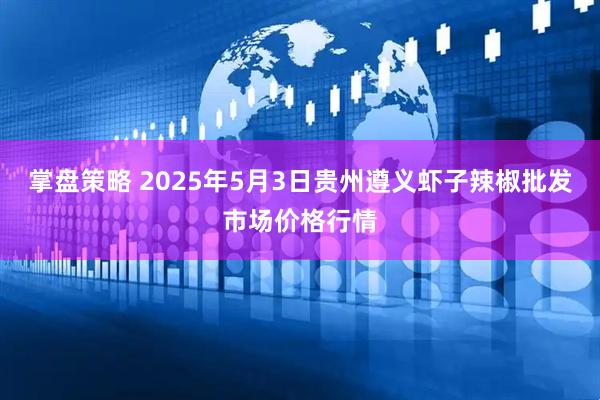 掌盘策略 2025年5月3日贵州遵义虾子辣椒批发市场价格行情
