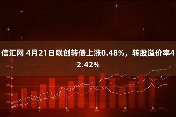 信汇网 4月21日联创转债上涨0.48%，转股溢价率42.42%