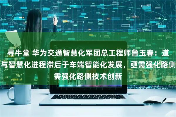 寻牛堂 华为交通智慧化军团总工程师鲁玉春：道路数字化与智慧化进程滞后于车端智能化发展，亟需强化路侧技术创新