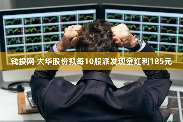 钱投网 大华股份拟每10股派发现金红利185元