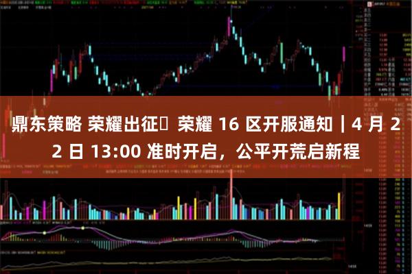 鼎东策略 荣耀出征・荣耀 16 区开服通知｜4 月 22 日 13:00 准时开启，公平开荒启新程