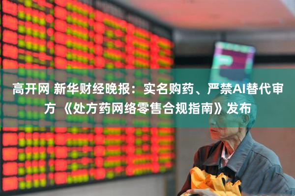 高开网 新华财经晚报：实名购药、严禁AI替代审方 《处方药网络零售合规指南》发布
