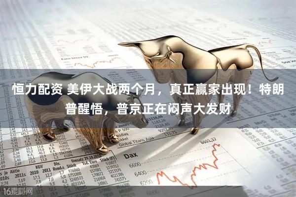 恒力配资 美伊大战两个月，真正赢家出现！特朗普醒悟，普京正在闷声大发财